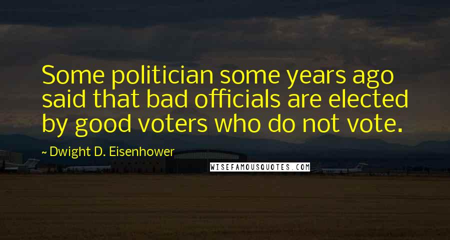 Dwight D. Eisenhower Quotes: Some politician some years ago said that bad officials are elected by good voters who do not vote.