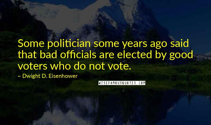 Dwight D. Eisenhower Quotes: Some politician some years ago said that bad officials are elected by good voters who do not vote.