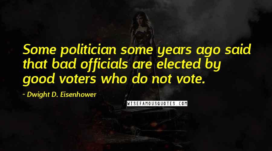 Dwight D. Eisenhower Quotes: Some politician some years ago said that bad officials are elected by good voters who do not vote.