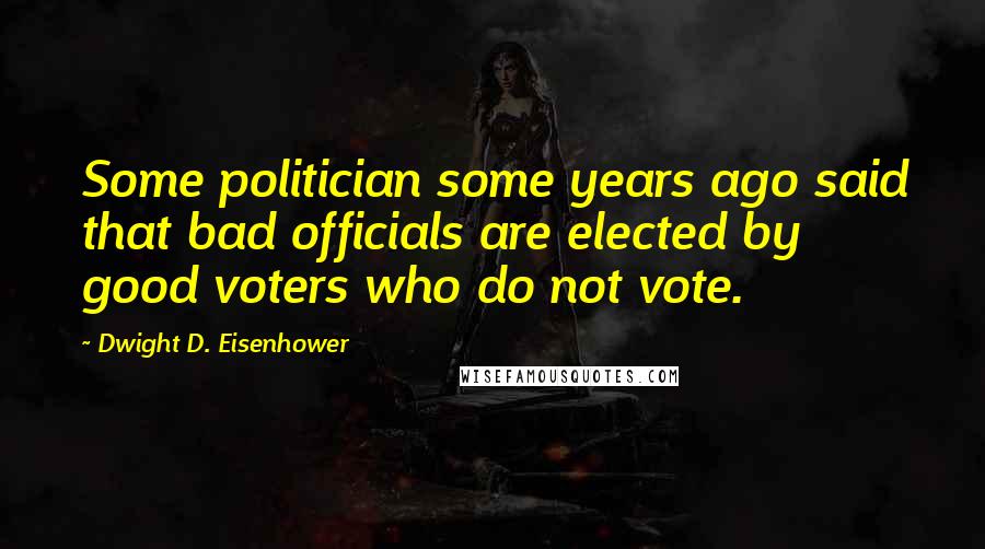 Dwight D. Eisenhower Quotes: Some politician some years ago said that bad officials are elected by good voters who do not vote.