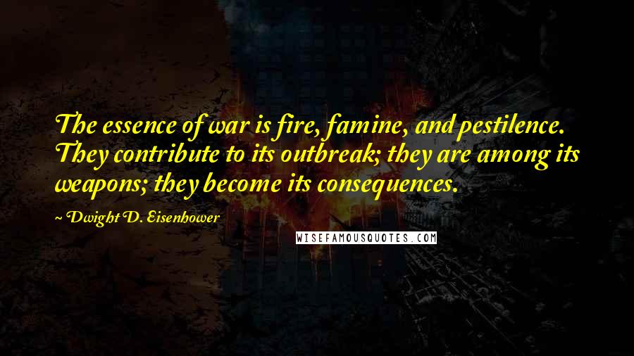 Dwight D. Eisenhower Quotes: The essence of war is fire, famine, and pestilence. They contribute to its outbreak; they are among its weapons; they become its consequences.