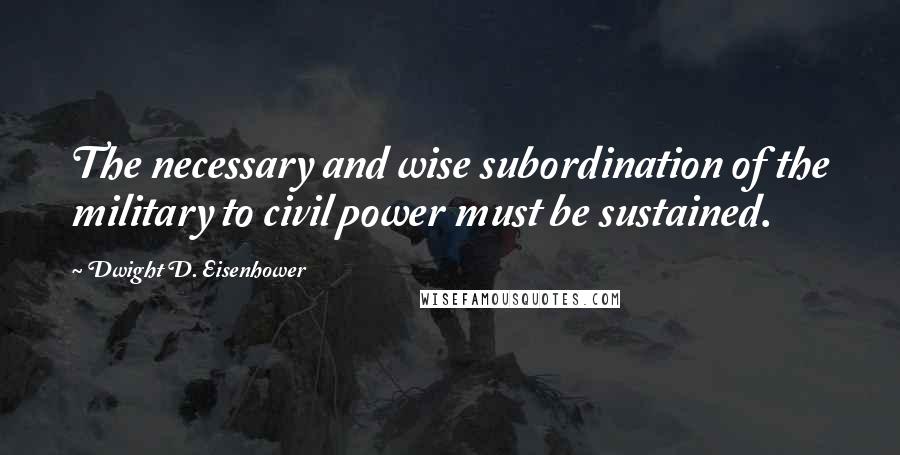 Dwight D. Eisenhower Quotes: The necessary and wise subordination of the military to civil power must be sustained.