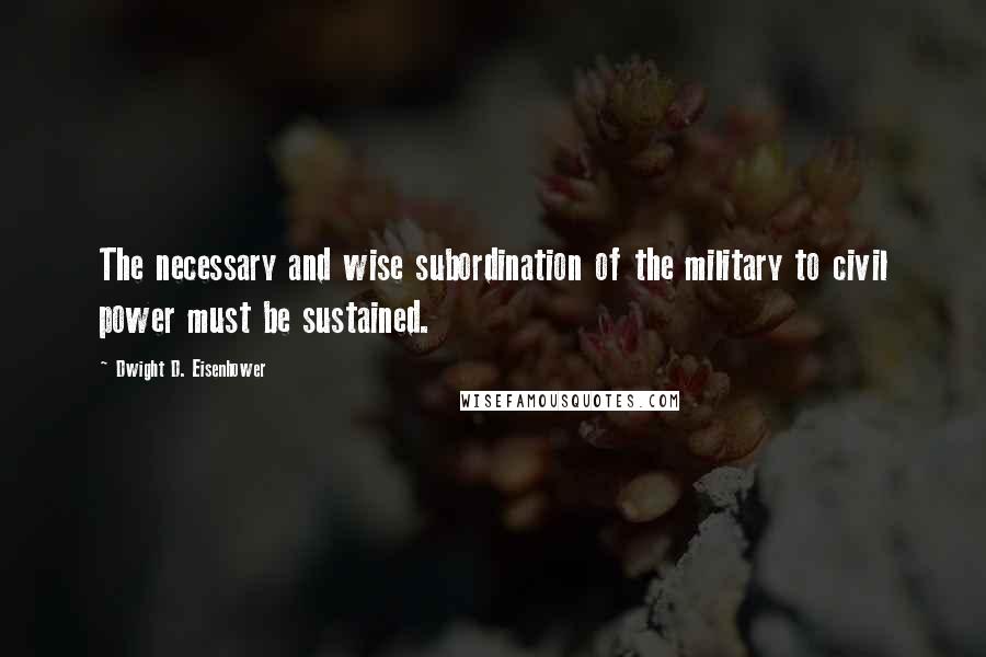 Dwight D. Eisenhower Quotes: The necessary and wise subordination of the military to civil power must be sustained.