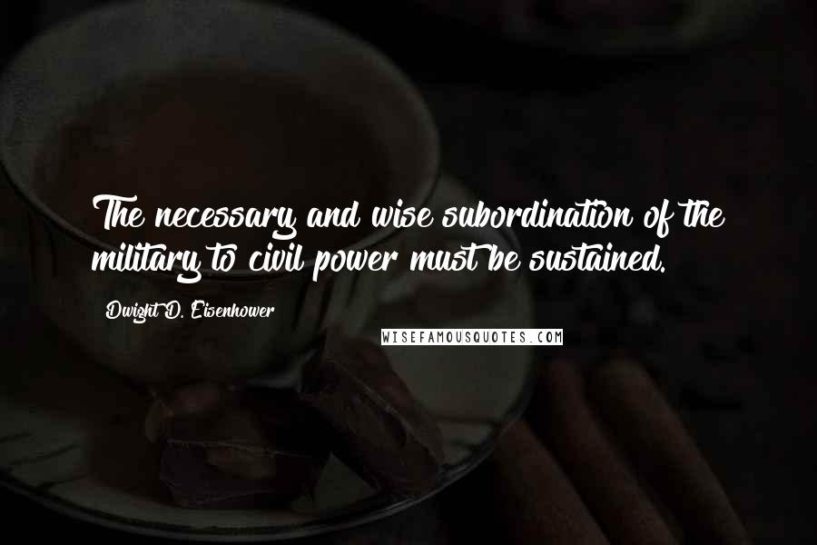 Dwight D. Eisenhower Quotes: The necessary and wise subordination of the military to civil power must be sustained.