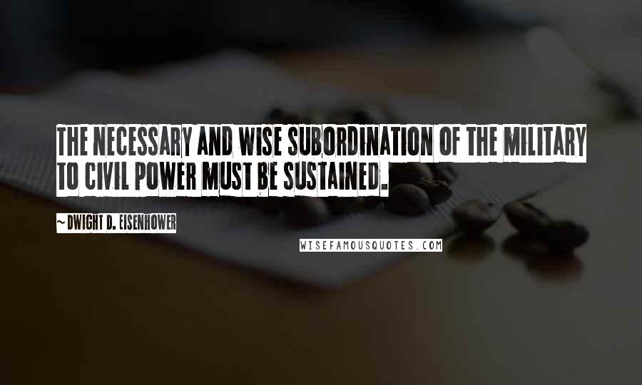 Dwight D. Eisenhower Quotes: The necessary and wise subordination of the military to civil power must be sustained.