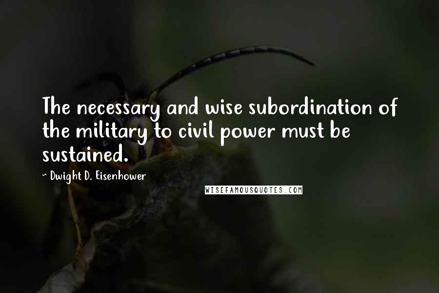 Dwight D. Eisenhower Quotes: The necessary and wise subordination of the military to civil power must be sustained.