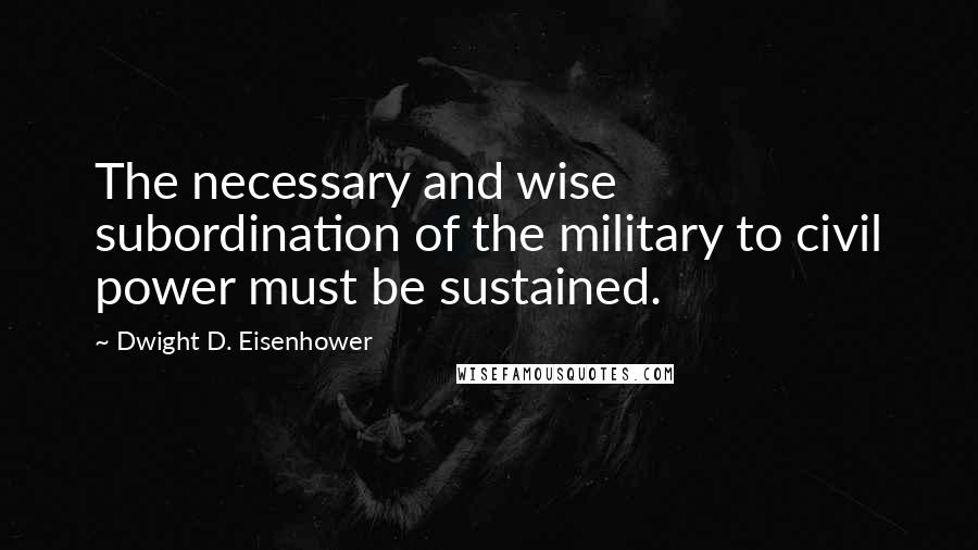 Dwight D. Eisenhower Quotes: The necessary and wise subordination of the military to civil power must be sustained.