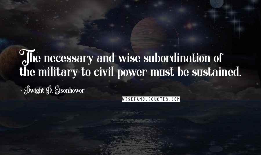 Dwight D. Eisenhower Quotes: The necessary and wise subordination of the military to civil power must be sustained.