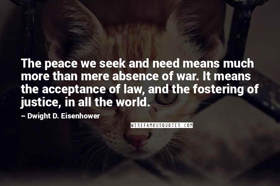Dwight D. Eisenhower Quotes: The peace we seek and need means much more than mere absence of war. It means the acceptance of law, and the fostering of justice, in all the world.