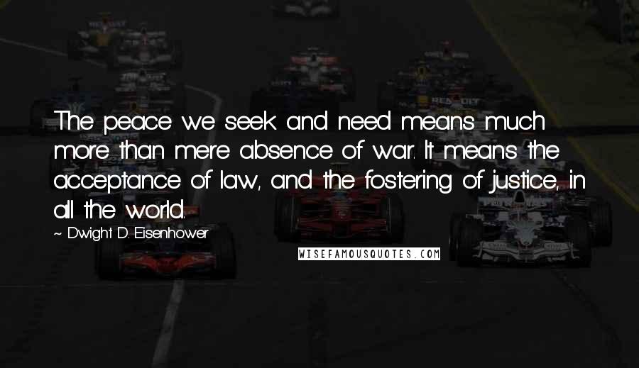 Dwight D. Eisenhower Quotes: The peace we seek and need means much more than mere absence of war. It means the acceptance of law, and the fostering of justice, in all the world.