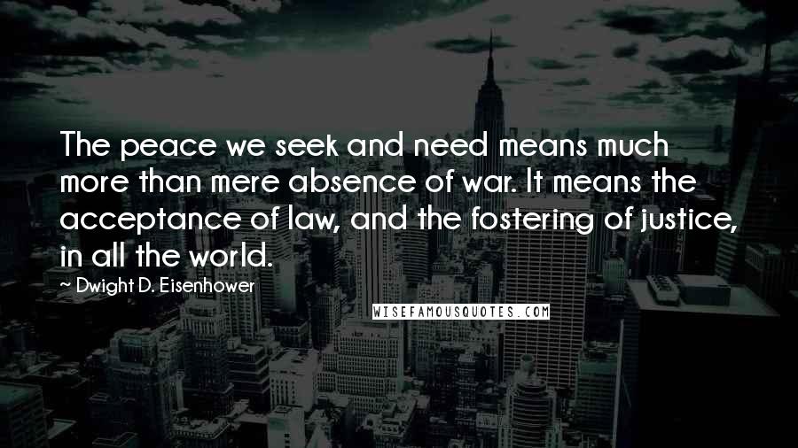 Dwight D. Eisenhower Quotes: The peace we seek and need means much more than mere absence of war. It means the acceptance of law, and the fostering of justice, in all the world.