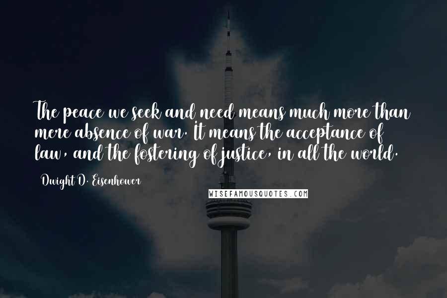 Dwight D. Eisenhower Quotes: The peace we seek and need means much more than mere absence of war. It means the acceptance of law, and the fostering of justice, in all the world.