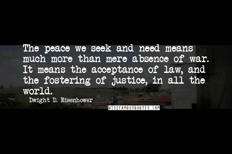 Dwight D. Eisenhower Quotes: The peace we seek and need means much more than mere absence of war. It means the acceptance of law, and the fostering of justice, in all the world.