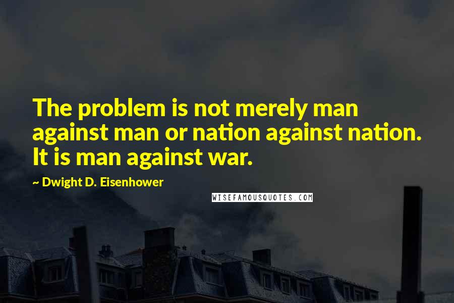 Dwight D. Eisenhower Quotes: The problem is not merely man against man or nation against nation. It is man against war.