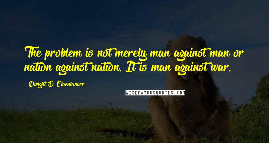 Dwight D. Eisenhower Quotes: The problem is not merely man against man or nation against nation. It is man against war.