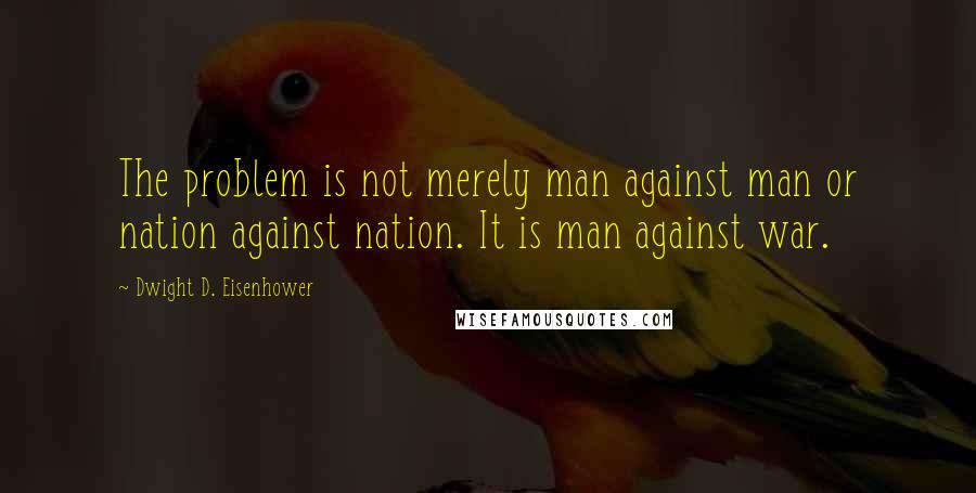 Dwight D. Eisenhower Quotes: The problem is not merely man against man or nation against nation. It is man against war.