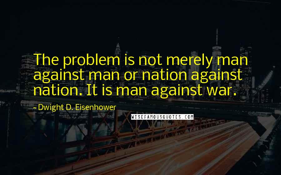 Dwight D. Eisenhower Quotes: The problem is not merely man against man or nation against nation. It is man against war.