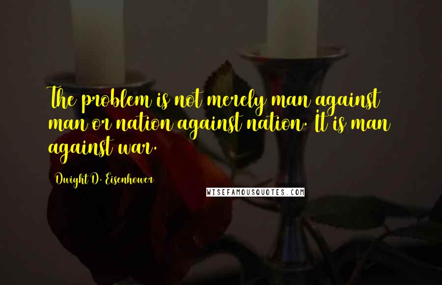 Dwight D. Eisenhower Quotes: The problem is not merely man against man or nation against nation. It is man against war.