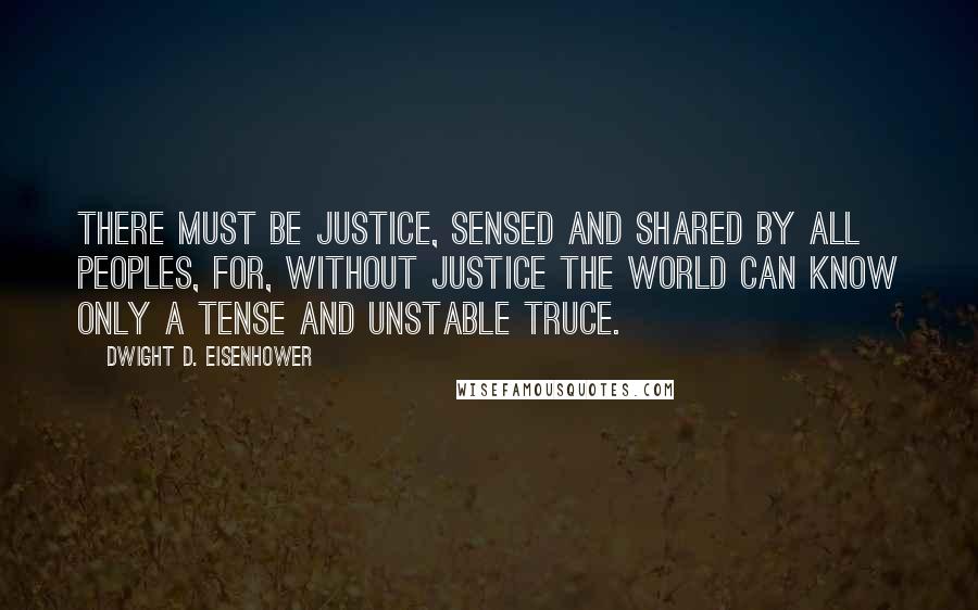 Dwight D. Eisenhower Quotes: There must be justice, sensed and shared by all peoples, for, without justice the world can know only a tense and unstable truce.