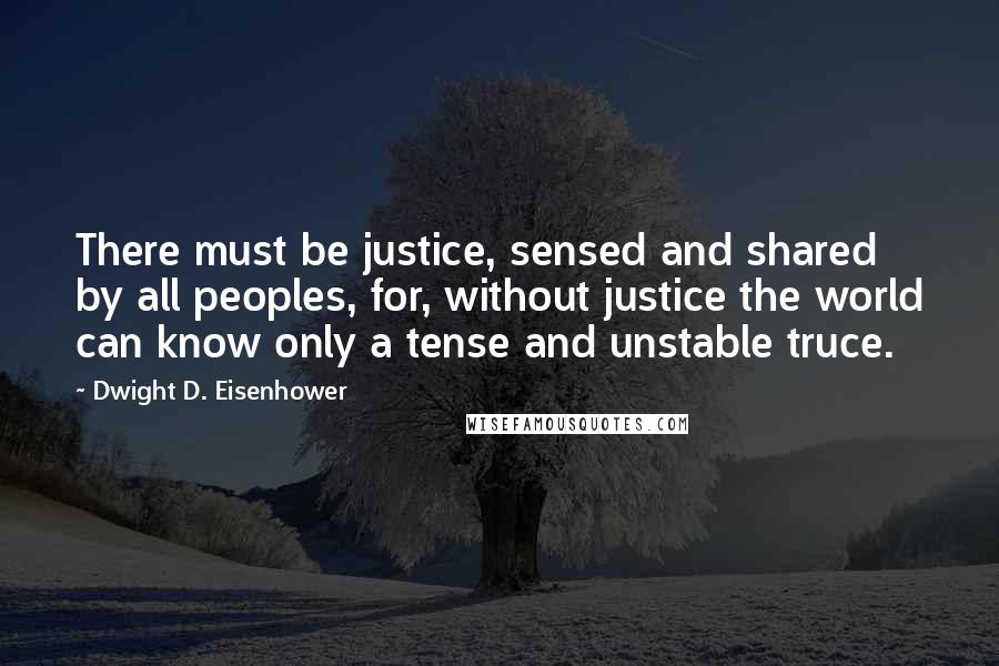 Dwight D. Eisenhower Quotes: There must be justice, sensed and shared by all peoples, for, without justice the world can know only a tense and unstable truce.