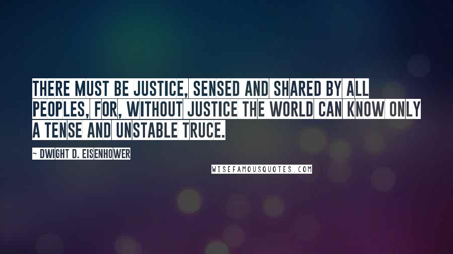 Dwight D. Eisenhower Quotes: There must be justice, sensed and shared by all peoples, for, without justice the world can know only a tense and unstable truce.