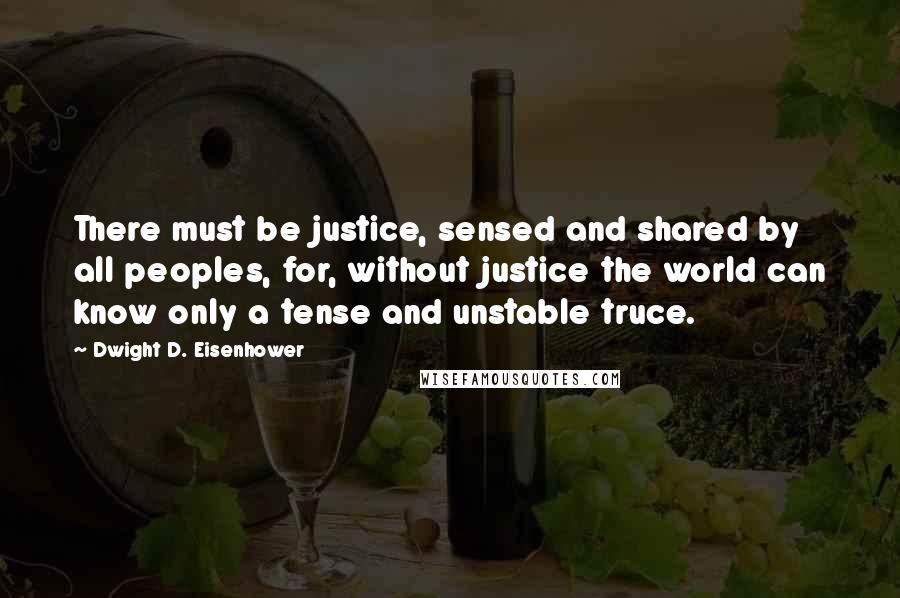 Dwight D. Eisenhower Quotes: There must be justice, sensed and shared by all peoples, for, without justice the world can know only a tense and unstable truce.