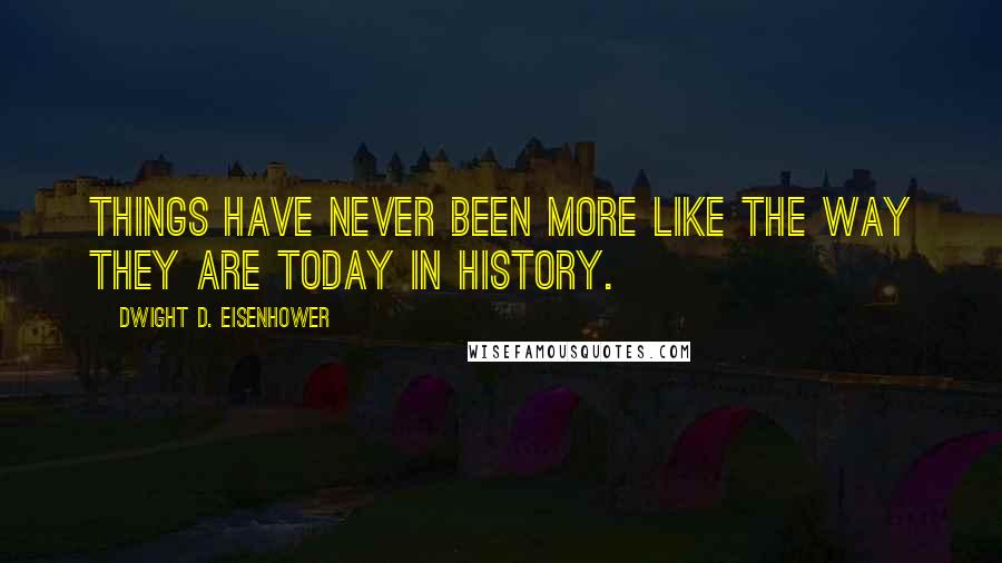 Dwight D. Eisenhower Quotes: Things have never been more like the way they are today in history.