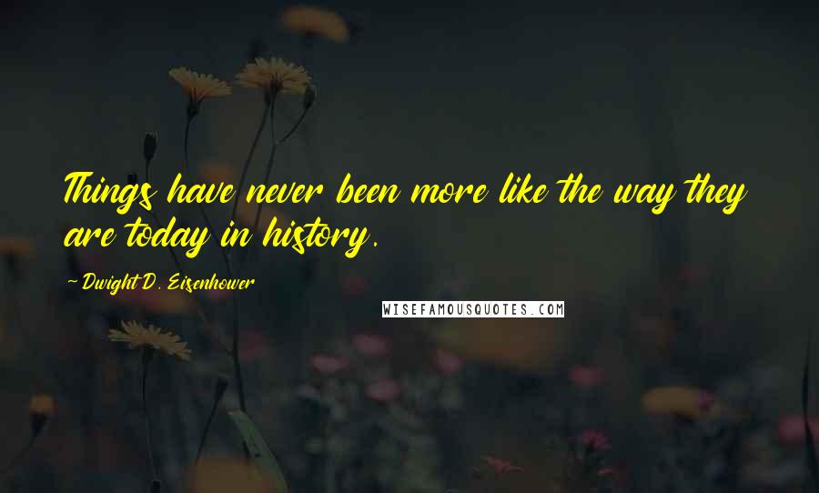 Dwight D. Eisenhower Quotes: Things have never been more like the way they are today in history.
