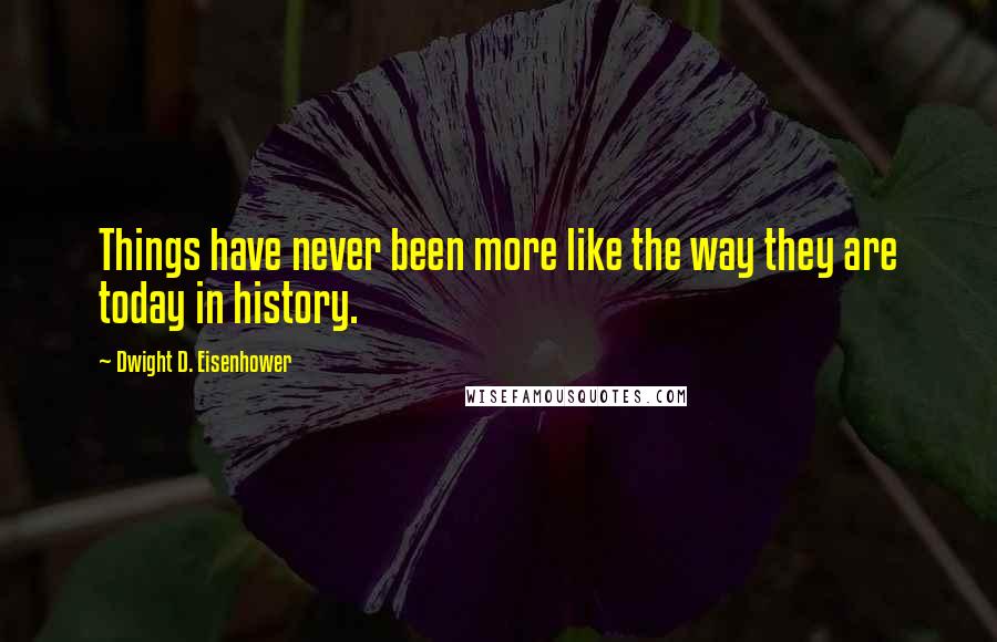 Dwight D. Eisenhower Quotes: Things have never been more like the way they are today in history.