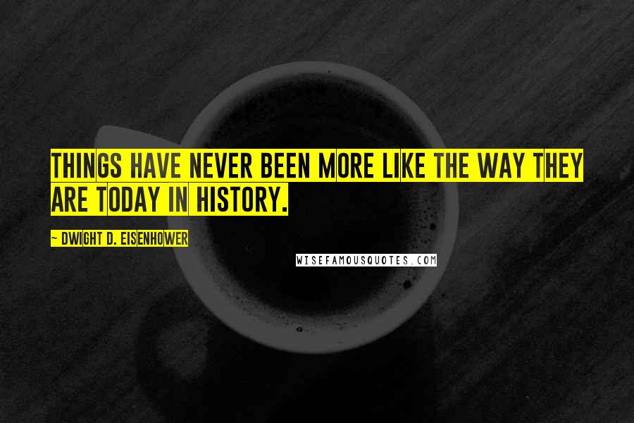 Dwight D. Eisenhower Quotes: Things have never been more like the way they are today in history.