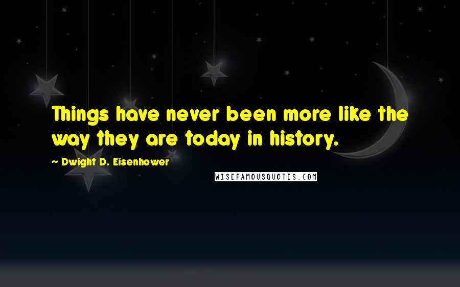 Dwight D. Eisenhower Quotes: Things have never been more like the way they are today in history.