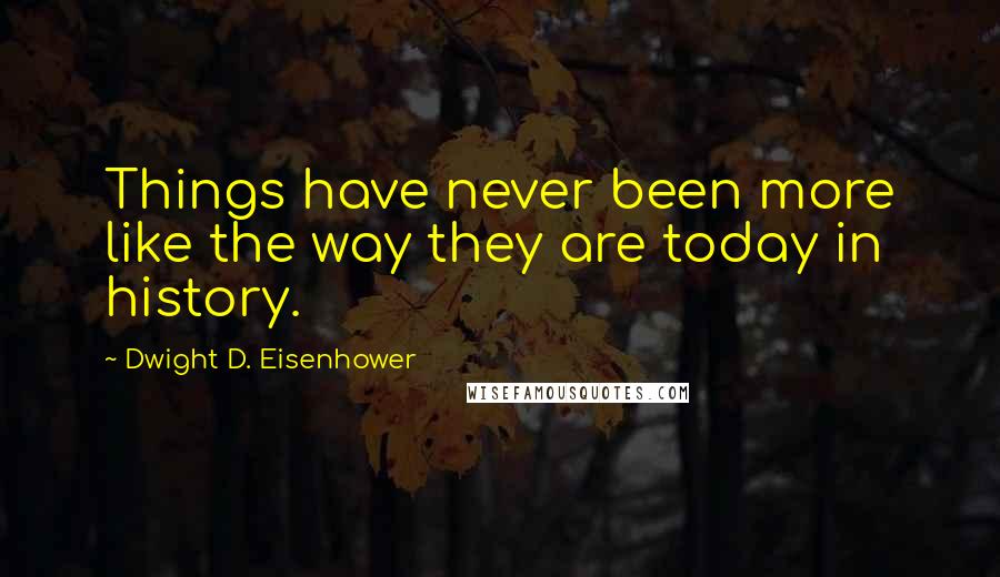 Dwight D. Eisenhower Quotes: Things have never been more like the way they are today in history.