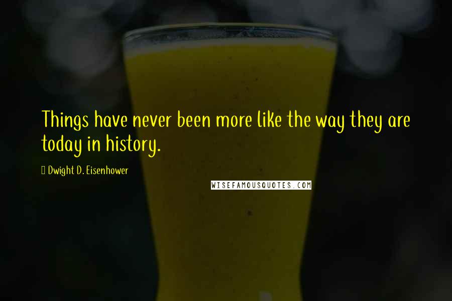 Dwight D. Eisenhower Quotes: Things have never been more like the way they are today in history.