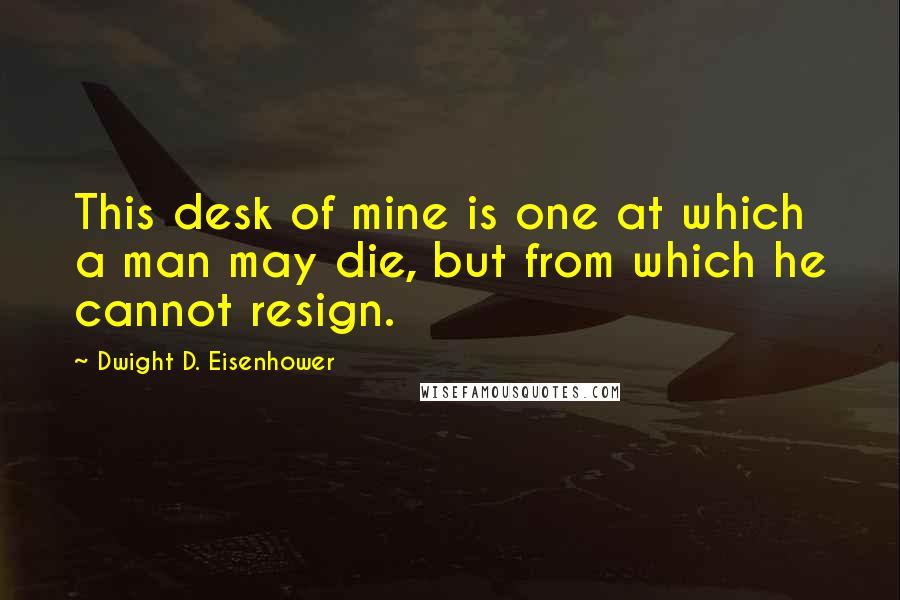 Dwight D. Eisenhower Quotes: This desk of mine is one at which a man may die, but from which he cannot resign.