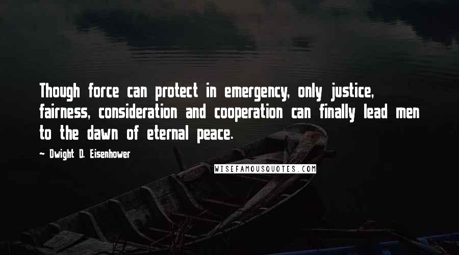 Dwight D. Eisenhower Quotes: Though force can protect in emergency, only justice, fairness, consideration and cooperation can finally lead men to the dawn of eternal peace.