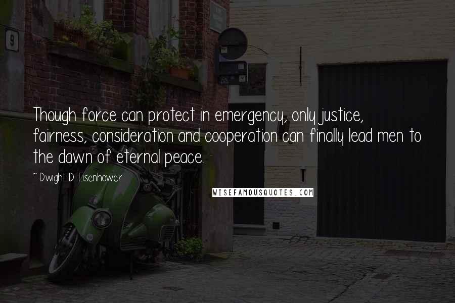 Dwight D. Eisenhower Quotes: Though force can protect in emergency, only justice, fairness, consideration and cooperation can finally lead men to the dawn of eternal peace.