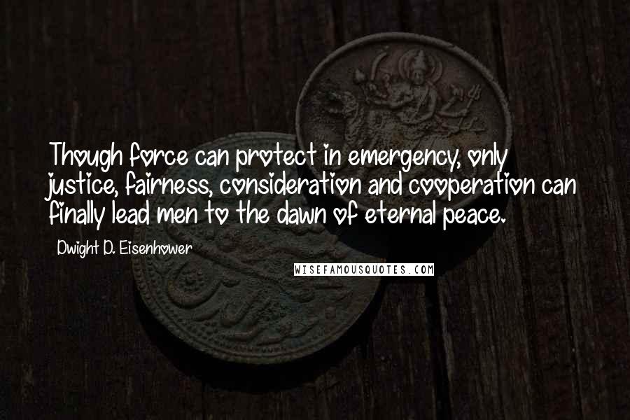 Dwight D. Eisenhower Quotes: Though force can protect in emergency, only justice, fairness, consideration and cooperation can finally lead men to the dawn of eternal peace.