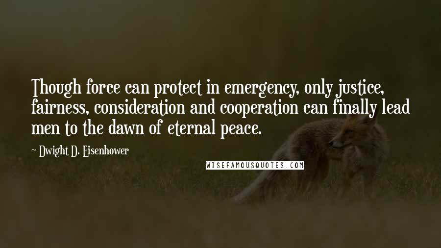 Dwight D. Eisenhower Quotes: Though force can protect in emergency, only justice, fairness, consideration and cooperation can finally lead men to the dawn of eternal peace.