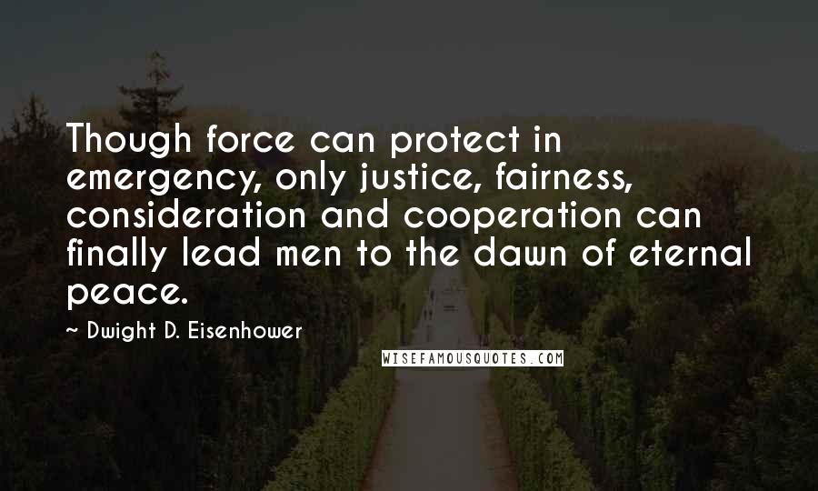 Dwight D. Eisenhower Quotes: Though force can protect in emergency, only justice, fairness, consideration and cooperation can finally lead men to the dawn of eternal peace.