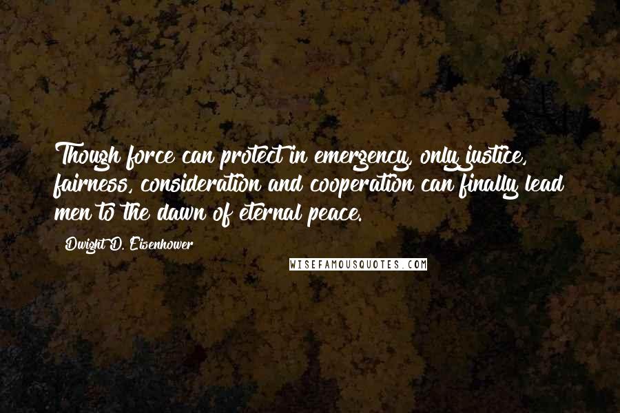 Dwight D. Eisenhower Quotes: Though force can protect in emergency, only justice, fairness, consideration and cooperation can finally lead men to the dawn of eternal peace.