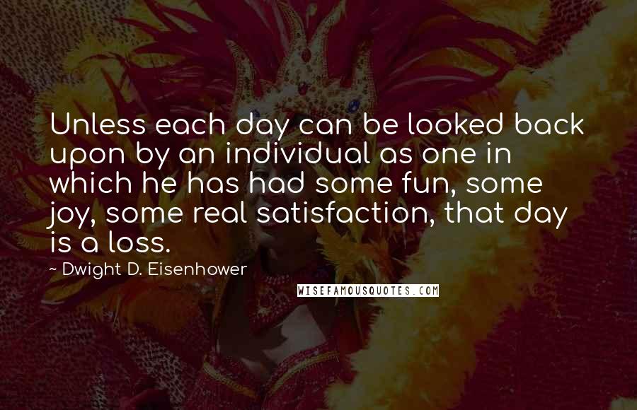 Dwight D. Eisenhower Quotes: Unless each day can be looked back upon by an individual as one in which he has had some fun, some joy, some real satisfaction, that day is a loss.