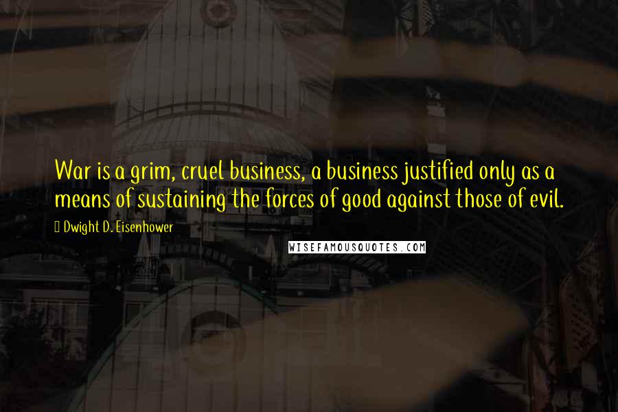 Dwight D. Eisenhower Quotes: War is a grim, cruel business, a business justified only as a means of sustaining the forces of good against those of evil.