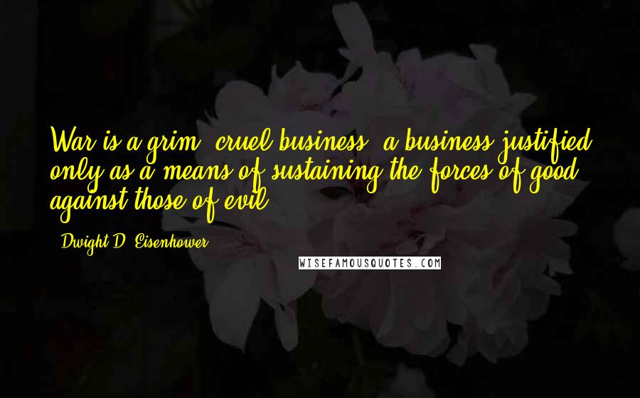 Dwight D. Eisenhower Quotes: War is a grim, cruel business, a business justified only as a means of sustaining the forces of good against those of evil.