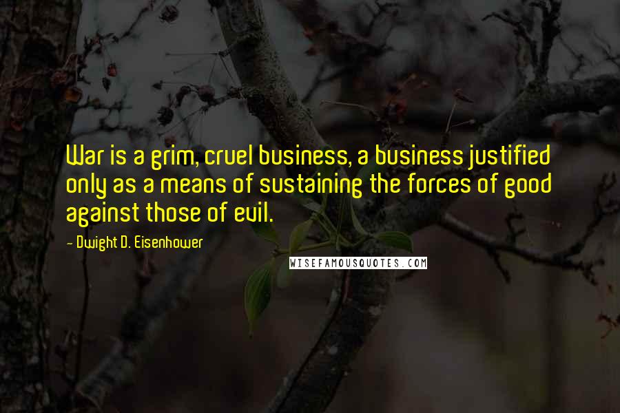 Dwight D. Eisenhower Quotes: War is a grim, cruel business, a business justified only as a means of sustaining the forces of good against those of evil.