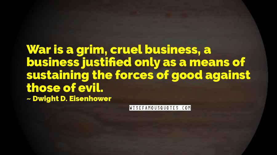 Dwight D. Eisenhower Quotes: War is a grim, cruel business, a business justified only as a means of sustaining the forces of good against those of evil.