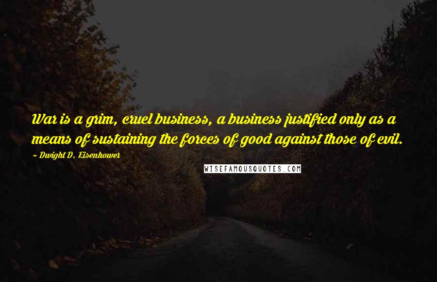 Dwight D. Eisenhower Quotes: War is a grim, cruel business, a business justified only as a means of sustaining the forces of good against those of evil.