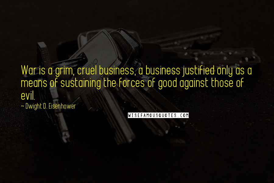 Dwight D. Eisenhower Quotes: War is a grim, cruel business, a business justified only as a means of sustaining the forces of good against those of evil.