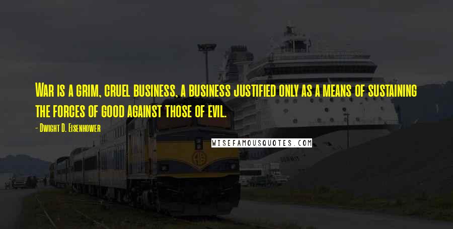 Dwight D. Eisenhower Quotes: War is a grim, cruel business, a business justified only as a means of sustaining the forces of good against those of evil.