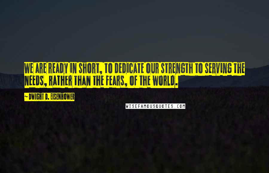 Dwight D. Eisenhower Quotes: We are ready in short, to dedicate our strength to serving the needs, rather than the fears, of the world.