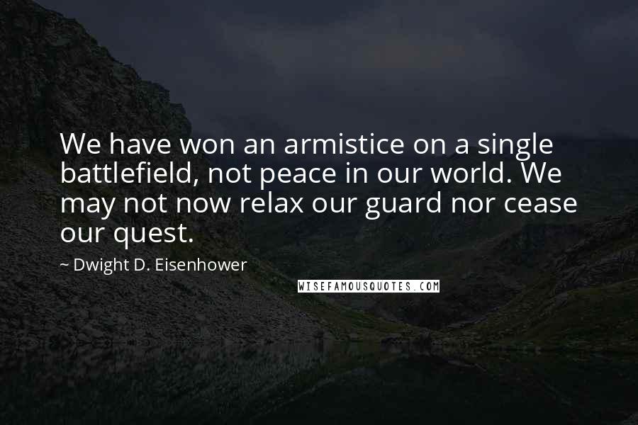 Dwight D. Eisenhower Quotes: We have won an armistice on a single battlefield, not peace in our world. We may not now relax our guard nor cease our quest.
